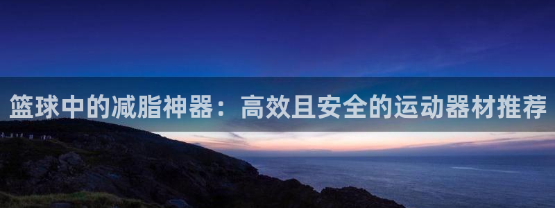 注册凯捷体育：篮球中的减脂神器：高效且安全的运动器材