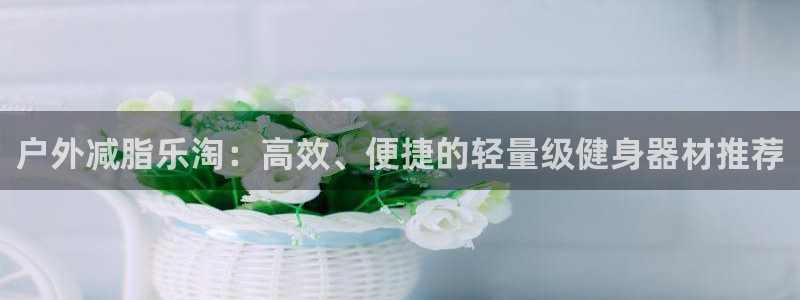 凯捷体育招商电话号码是多少啊：户外减脂乐淘：高效、便捷的轻量