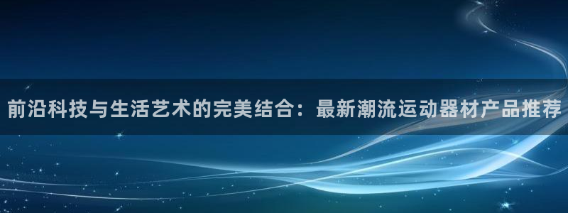 意昂集团官网：前沿科技与生活艺术的完美结合：最新潮流