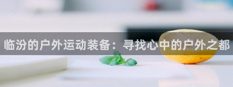 凯捷体育平台是正规平台吗安全吗：临汾的户外运动装备：寻找心中