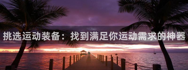 凯捷体育招商电话是多少：挑选运动装备：找到满足你运动需求的神